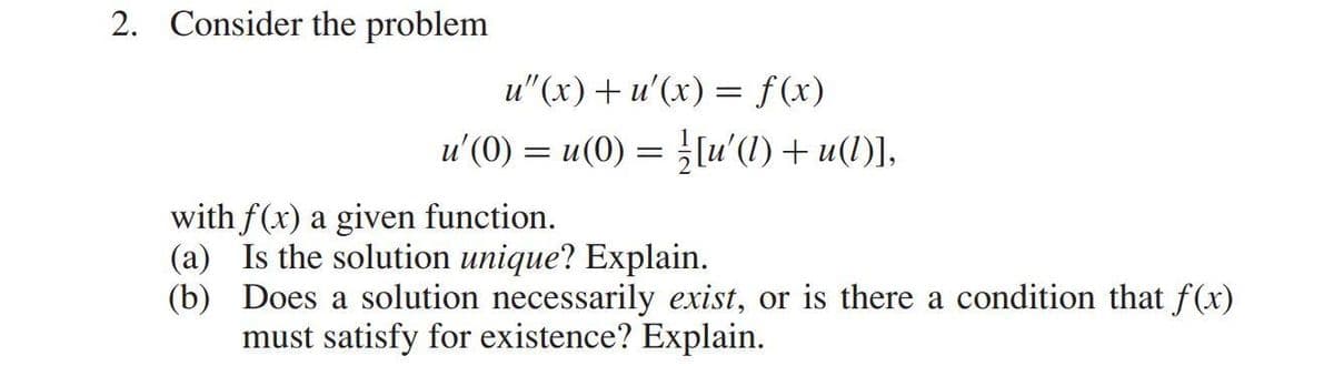 2. Consider the problem
u"(x) + u'(x) = f(x)
u'(0) = u(0) = [u'(1) + u(1)],
with f(x) a given function.
(a) Is the solution unique? Explain.
(b) Does a solution necessarily exist, or is there a condition that f(x)
must satisfy for existence? Explain.