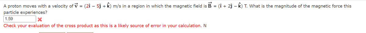 -
A proton moves with a velocity of = (2î − 5ĵ + k) m/s in a region in which the magnetic field is B = (î + 2ĵ – k) T. What is the magnitude of the magnetic force this
particle experiences?
1.59
X
Check your evaluation of the cross product as this is a likely source of error in your calculation. N