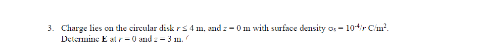 3. Charge lies on the circular disk r ≤ 4 m, and z = 0 m with surface density Os = 10-4/r C/m².
Determine E at r = 0 and z = 3 m. /