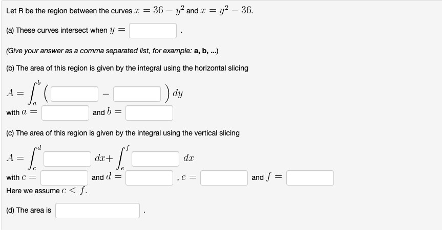 Let R be the region between the curves x = 36 - y² and x = y² - 36.
(a) These curves intersect when y =
(Give your answer as a comma separated list, for example: a, b, ...)
(b) The area of this region is given by the integral using the horizontal slicing
mb
A =
with a =
A =
and b =
(c) The area of this region is given by the integral using the vertical slicing
rd
[
with C =
Here we assume c<f.
(d) The area is
[₁
dx+
dy
and d =
dx
e =
and f
=