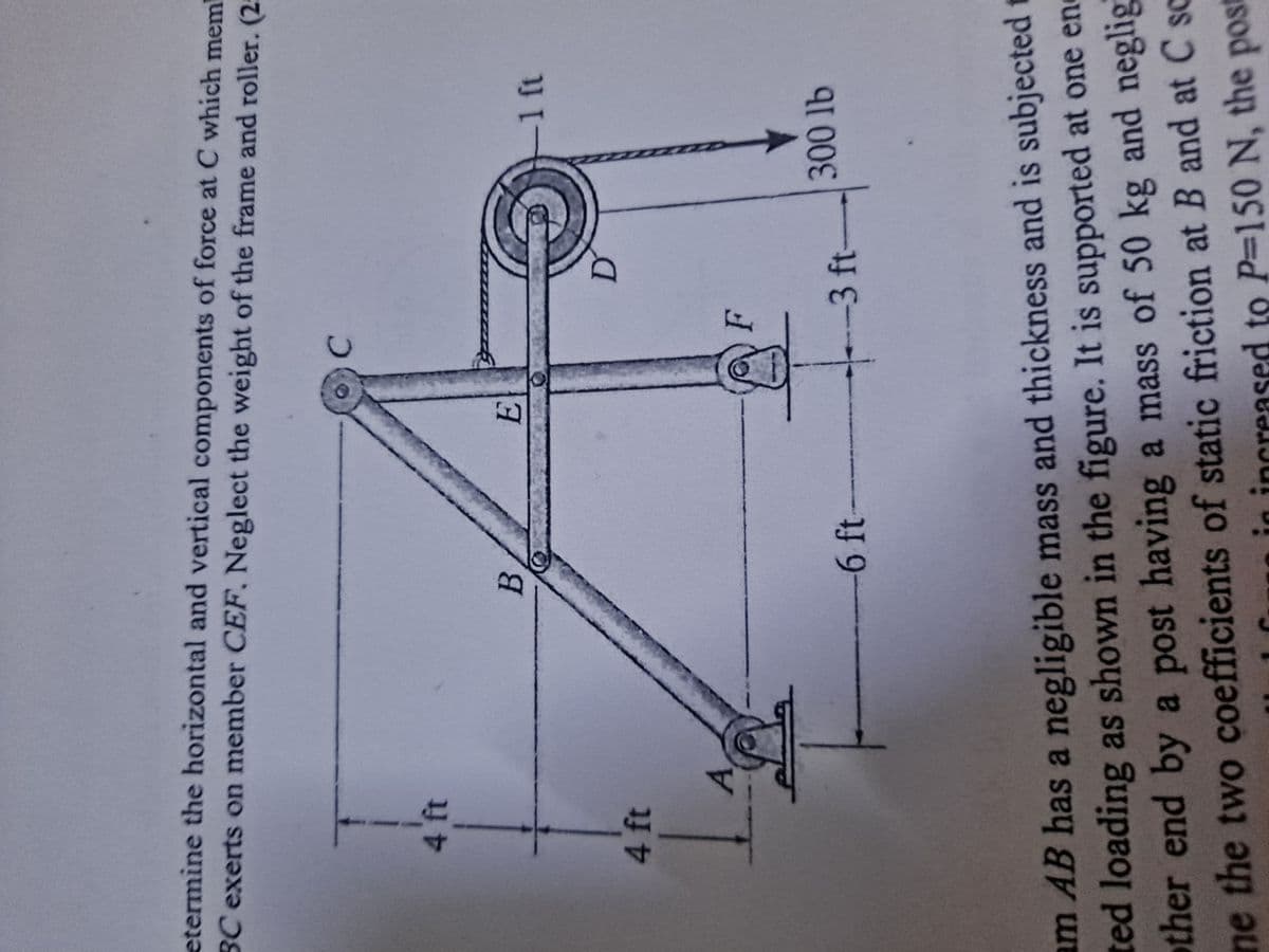 etermine the horizontal and vertical components of force at C which mem
BC exerts on member CEF. Neglect the weight of the frame and roller. (25
4 ft
4 ft
-
B
-6 ft-
E
C
F
-3 ft-
-1 ft
300 lb
am AB has a negligible mass and thickness and is subjected t
ted loading as shown in the figure. It is supported at one en
other end by a post having a mass of 50 kg and neglig
ne the two coefficients of static friction at B and at C sc
P=150 N, the post
creased