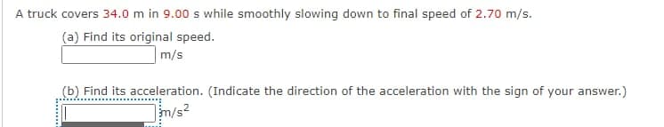 A truck covers 34.0 m in 9.00 s while smoothly slowing down to final speed of 2.70 m/s.
(a) Find its original speed.
m/s
(b) Find its acceleration. (Indicate the direction of the acceleration with the sign of your answer.)
m/s?
