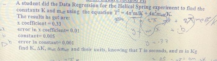 A student did the Data Regression for the Helical Spring experiment to find the
constants K and mar using the equation T= 4n m/K + 4n m. K.
The results he got are:
x coefficient = 0.33
error in x coefficient= 0.01
constant= 0.005
error in constant 0.001
find K, AK, maf, Ametr and their units, knowing that T in seconds, and m in Kg
%3D
