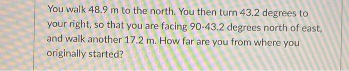 You walk 48.9 m to the north. You then turn 43.2 degrees to
your right, so that you are facing 90-43.2 degrees north of east,
and walk another 17.2 m. How far are you from where you
originally started?
