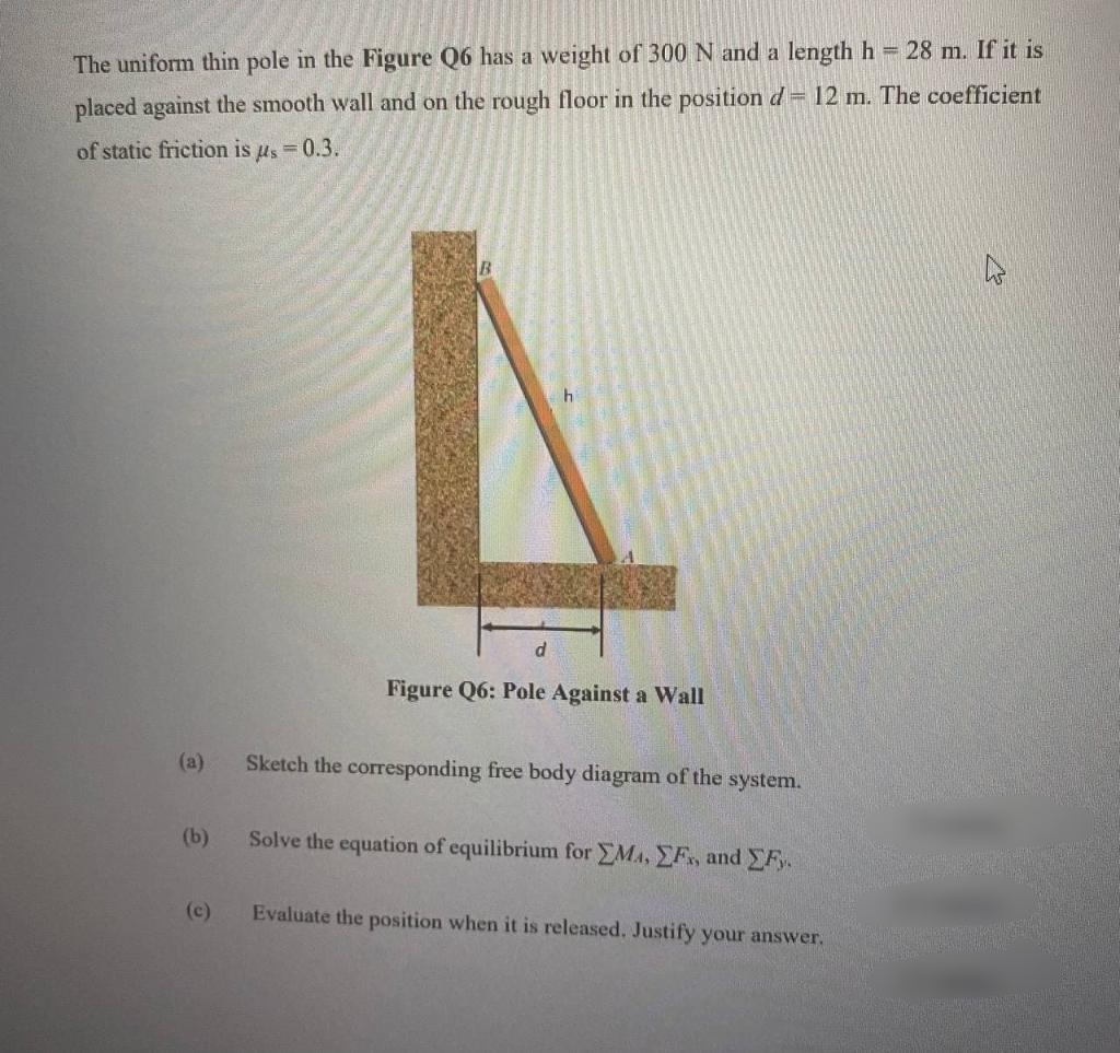 The uniform thin pole in the Figure Q6 has a weight of 300N and a length h 28 m. If it is
placed against the smooth wall and on the rough floor in the position d= 12 m. The coefficient
of static friction is us = 0.3.
B.
Figure Q6: Pole Against a Wall
(a)
Sketch the corresponding free body diagram of the system.
(b)
Solve the equation of equilibrium for EMA, EF, and F
(c)
Evaluate the position when it is released. Justify your answer.
(6)
