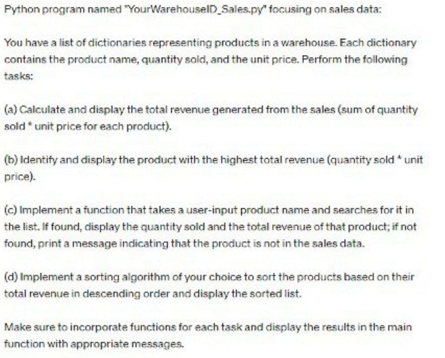 Python program named "YourWarehouseID_Sales.py" focusing on sales data:
You have a list of dictionaries representing products in a warehouse. Each dictionary
contains the product name, quantity sold, and the unit price. Perform the following
tasks:
(a) Calculate and display the total revenue generated from the sales (sum of quantity
sold* unit price for each product).
(b) Identify and display the product with the highest total revenue (quantity sold* unit
price).
(c) Implement a function that takes a user-input product name and searches for it in
the list. If found, display the quantity sold and the total revenue of that product; if not
found, print a message indicating that the product is not in the sales data.
(d) Implement a sorting algorithm of your choice to sort the products based on their
total revenue in descending order and display the sorted list.
Make sure to incorporate functions for each task and display the results in the main
function with appropriate messages.