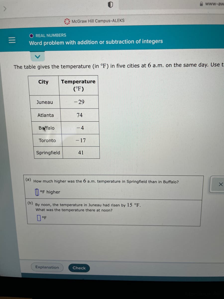 A www-aw
A McGraw Hill Campus-ALEKS
O REAL NUMBERS
Word problem with addition or subtraction of integers
The table gives the temperature (in °F) in five cities at 6 a.m. on the same day. Use t.
City
Temperature
(°F)
Juneau
- 29
Atlanta
74
BINffalo
- 4
Toronto
- 17
Springfield
41
(a) How much higher was the 6 a.m. temperature in Springfield than in Buffalo?
M °F higher
(b)
By noon, the temperature in Juneau had risen by 15 °F.
What was the temperature there at noon?
Explanation
Check
