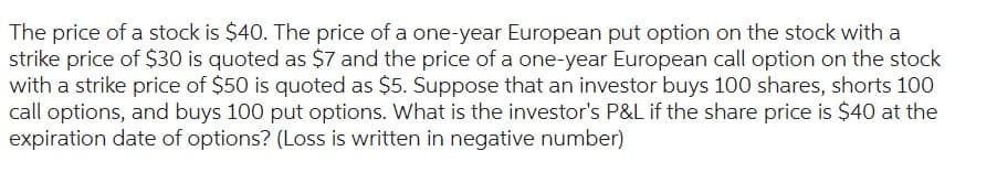 The price of a stock is $40. The price of a one-year European put option on the stock with a
strike price of $30 is quoted as $7 and the price of a one-year European call option on the stock
with a strike price of $50 is quoted as $5. Suppose that an investor buys 100 shares, shorts 100
call options, and buys 100 put options. What is the investor's P&L if the share price is $40 at the
expiration date of options? (Loss is written in negative number)