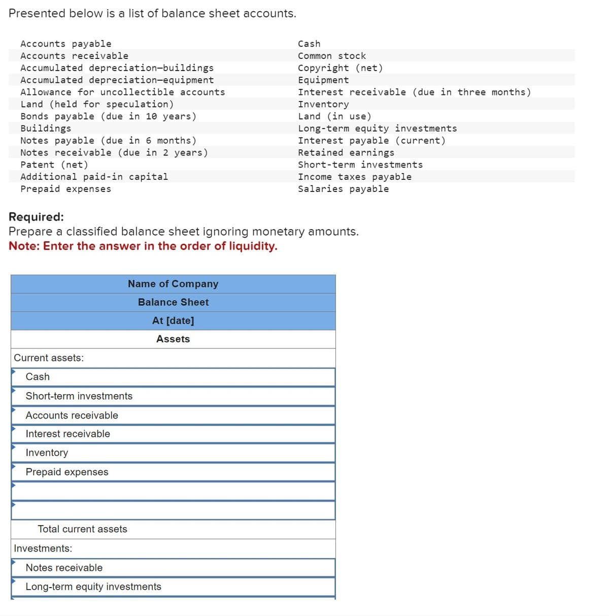 Presented below is a list of balance sheet accounts.
Accounts payable
Accounts receivable
Accumulated depreciation-buildings
Accumulated depreciation-equipment
Allowance for uncollectible accounts
Land (held for speculation)
Bonds payable (due in 10 years)
Buildings
Notes payable (due in 6 months)
Notes receivable (due in 2 years)
Patent (net)
Additional paid-in capital
Prepaid expenses
Current assets:
Cash
Required:
Prepare a classified balance sheet ignoring monetary amounts.
Note: Enter the answer in the order of liquidity.
Short-term investments
Accounts receivable
Interest receivable
Inventory
Prepaid expenses
Total current assets
Name of Company
Balance Sheet
At [date]
Assets
Investments:
Cash
Common stock
Copyright (net)
Equipment
Interest receivable (due in three months)
Inventory
Land (in use)
Notes receivable
Long-term equity investments
Long-term equity investments
Interest payable (current)
Retained earnings
Short-term investments
Income taxes payable
Salaries payable