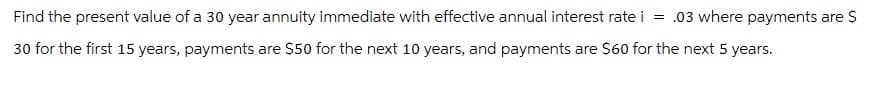 Find the present value of a 30 year annuity immediate with effective annual interest rate i = .03 where payments are $
30 for the first 15 years, payments are $50 for the next 10 years, and payments are $60 for the next 5 years.