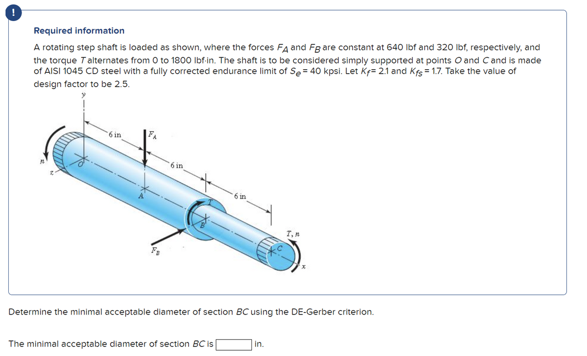 !
Required information
A rotating step shaft is loaded as shown, where the forces FA and FB are constant at 640 lbf and 320 lbf, respectively, and
the torque Talternates from 0 to 1800 lbf-in. The shaft is to be considered simply supported at points O and C and is made
of AISI 1045 CD steel with a fully corrected endurance limit of Se= 40 kpsi. Let Kf= 2.1 and Kfs = 1.7. Take the value of
design factor to be 2.5.
6 in
FA
FB
6 in
6 in
The minimal acceptable diameter of section BC is
I, n
Determine the minimal acceptable diameter of section BC using the DE-Gerber criterion.
in.
x