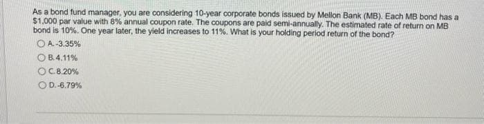 As a bond fund manager, you are considering 10-year corporate bonds issued by Mellon Bank (MB). Each MB bond has a
$1,000 par value with 8% annual coupon rate. The coupons are paid semi-annually. The estimated rate of return on MB
bond is 10%. One year later, the yield increases to 11%. What is your holding period return of the bond?
OA.-3.35%
OB.4.11%
OC.8.20%
O D.-6.79%