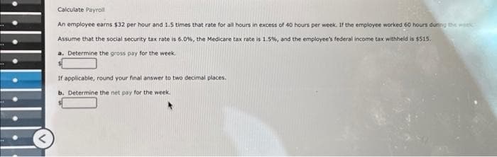 Calculate Payroll
An employee earns $32 per hour and 1.5 times that rate for all hours in excess of 40 hours per week. If the employee worked 60 hours during the w
Assume that the social security tax rate is 6.0%, the Medicare tax rate is 1.5%, and the employee's federal income tax withheld is $515.
a. Determine the gross pay for the week.
If applicable, round your final answer to two decimal places.
b. Determine the net pay for the week.