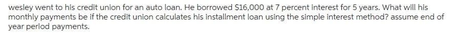 wesley went to his credit union for an auto loan. He borrowed $16,000 at 7 percent interest for 5 years. What will his
monthly payments be if the credit union calculates his installment loan using the simple interest method? assume end of
year period payments.