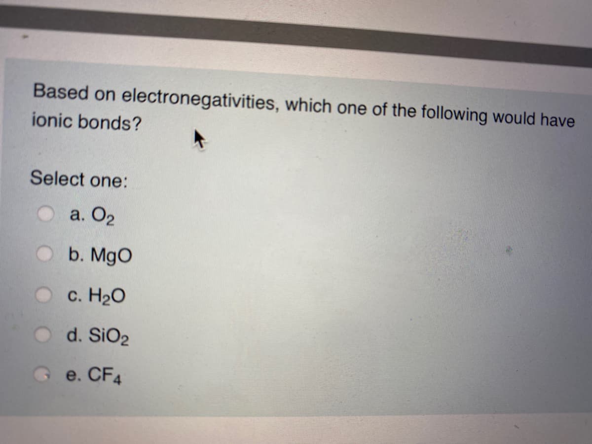 Based on electronegativities, which one of the following would have
ionic bonds?
Select one:
а. О2
b. MgO
c. H20
O d. SiO2
Ge. CF4
