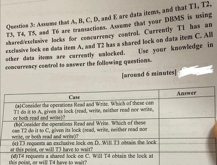 Question 3: Assume that A, B, C, D, and E are data items, and that T1, T2,
T3, T4, T5, and T6 are transactions. Assume that your DBMS is using
shared/exclusive locks for concurrency control. Currently T1 has an
exclusive lock on data item A, and T2 has a shared lock on data item C. All
Use your knowledge in
other data items are currently unlocked.
concurrency control to answer the following questions.
[around 6 minutes]
Case
(a) Consider the operations Read and Write. Which of these can
T1 do it to A, given its lock (read, write, neither read nor write,
or both read and write)?
(b)Consider the operations Read and Write. Which of these
can T2 do it to C, given its lock (read, write, neither read nor
write, or both read and write)?
(c) T3 requests an exclusive lock on D. Will T3 obtain the lock
at this point, or will T3 have to wait?
(d)T4 requests a shared lock on C. Will T4 obtain the lock at
this point, or will T4 have to wait?
Answer