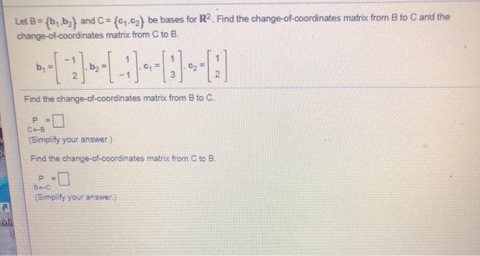 Let B= (b,.b) and C = (c,.c2) be bases for R2. Find the change-of-coordinates matrix from B to C and the
change-of-coordinates matrix from C to B.
!!
by
Find the change-of-coordinates matrix from B to C.
P.
C-B
(Simplify your answer.)
Find the change-of-coordinates matrix from C to B.
B-C
(Simplify your answer.)
Mr
