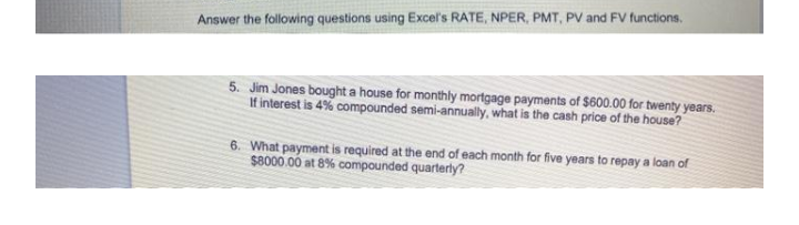 Answer the following questions using Excel's RATE, NPER, PMT, PV and FV functions.
5. Jim Jones bought a house for monthly mortgage payments of $600.00 for twenty years.
If interest is 4% compounded semi-annually, what is the cash price of the house?
6. What payment is required at the end of each month for five years to repay a loan of
$8000.00 at 8% compounded quarterly?
