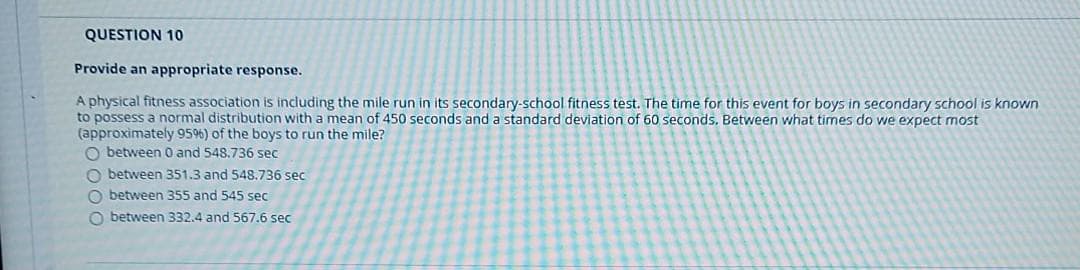 QUESTION 10
Provide an appropriate response.
A physical fitness association is including the mile run in its secondary-school fitness test. The time for this event for boys in secondary school is known
to possess a normal distribution with a mean of 450 seconds and a standard deviation of 60 seconds. Between what times do we expect most
(approximately 95%) of the boys to run the mile?
O between 0 and 548.736 sec
O between 351.3 and 548.736 sec
O between 355 and 545 sec
O between 332.4 and 567.6 sec
