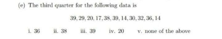 (e) The third quarter for the following data is
39, 29 , 20, 17, 38, 39, 14, 30, 32, 36, 14
i. 36
ii. 38
iii. 39
iv. 20
v. none of the above
