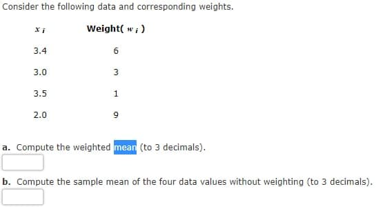 Consider the following data and corresponding weights.
Weight( w; )
3.4
3.0
3.5
1
2.0
a. Compute the weighted mean (to 3 decimals).
b. Compute the sample mean of the four data values without weighting (to 3 decimals).
