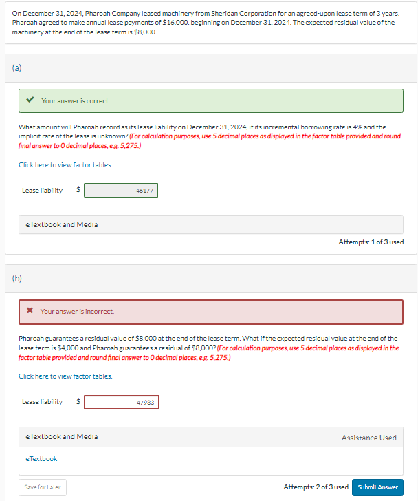 On December 31, 2024, Pharoah Company leased machinery from Sheridan Corporation for an agreed-upon lease term of 3 years.
Pharoah agreed to make annual lease payments of $16,000, beginning on December 31, 2024. The expected residual value of the
machinery at the end of the lease term is $8,000.
(a)
Your answer is correct.
What amount will Pharoah record as its lease liability on December 31, 2024, if its incremental borrowing rate is 4% and the
implicit rate of the lease is unknown? (For calculation purposes, use 5 decimal places as displayed in the factor table provided and round
final answer to O decimal places, e.g. 5,275.)
Click here to view factor tables.
(b)
Lease liability $
eTextbook and Media
* Your answer is incorrect.
Lease liability $
Pharoah guarantees a residual value of $8,000 at the end of the lease term. What if the expected residual value at the end of the
lease term is $4,000 and Pharoah guarantees a residual of $8,000? (For calculation purposes, use 5 decimal places as displayed in the
factor table provided and round final answer to O decimal places, e.g. 5,275.)
Click here to view factor tables.
eTextbook and Media
eTextbook
46177
Save for Later
Attempts: 1 of 3 used
47933
Assistance Used
Attempts: 2 of 3 used
Submit Answer
