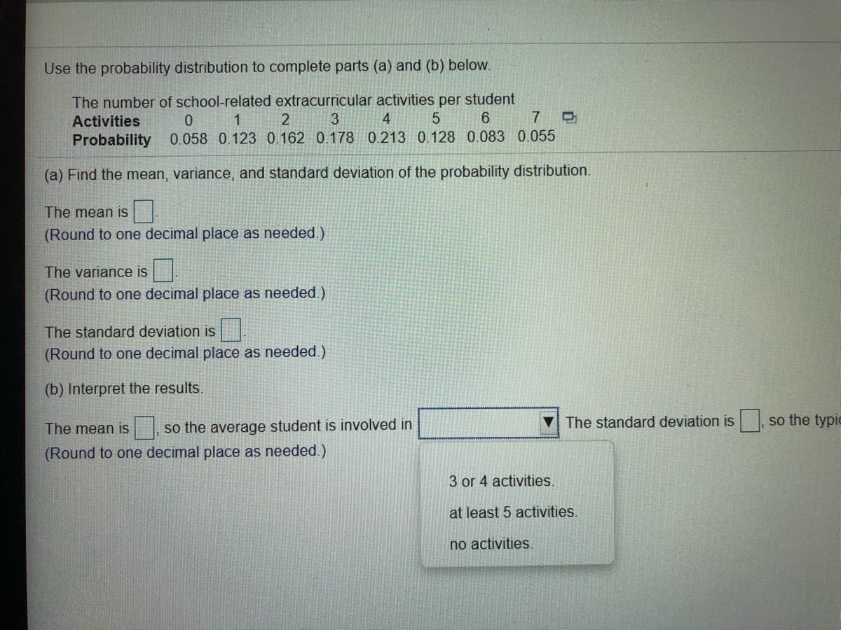 Use the probability distribution to complete parts (a) and (b) below.
The number of school-related extracurricular activities per student
2
Activities
1.
3
4
7
Probability
0.058 0.123 0.162 0.178 0.213 0.128 0.083 0.055
(a) Find the mean, variance, and standard deviation of the probability distribution.
The mean is
(Round to one decimal place as needed.)
The variance is
(Round to one decimal place as needed.)
The standard deviation is
(Round to one decimal place as needed.)
(b) Interpret the results.
The standard deviation is, so the typic
The mean is
so the average student is involved in
(Round to one decimal place as needed.)
3 or 4 activities.
at least 5 activities.
no activities.
