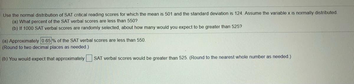 Use the normal distribution of SAT critical reading scores for which the mean is 501 and the standard deviation is 124. Assume the variable x is normally distributed.
(a) What percent of the SAT verbal scores are less than 550?
(b) If 1000 SAT verbal scores are randomly selected, about how many would you expect to be greater than 525?
(a) Approximately 0.65 % of the SAT verbal scores are less than 550.
(Round to two decimal places as needed.)
(b) You would expect that approximately SAT verbal scores would be greater than 525. (Round to the nearest whole number as needed.)
