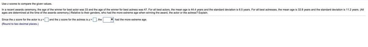 Use z scores to compare the given values.
In a recent awards ceremony, the age of the winner for best actor was 33 and the age of the winner for best actress was 47. For all best actors, the mean age is 44.4 years and the standard deviation is 6.5 years. For all best actresses, the mean age is 32.8 years and the standard deviation is 11.2 years. (All
ages are determined at the time of the awards ceremony.) Relative to their genders, who had the more extreme age when winning the award, the actor or the actress? Explain.
Since the z score for the actor is z= and the z score for the actress is z = the
V had the more extreme age.
(Round to two decimal places.)
