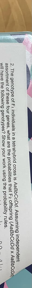 2. The genotype of F1 individuals in a tetrahybrid cross is AaBbCcDd. Assuming independent
assortment of these four genes, what are the probabilities that F2 offspring (AaBbCcDd x AaBbCcDd
will have the following genotypes? Show your work using the probability rules.
