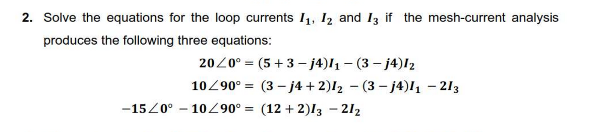 2. Solve the equations for the loop currents I1, I2 and 13 if the mesh-current analysis
produces the following three equations:
2020° = (5 + 3 – j4)I1 – (3 – j4)I2
%3|
10Z90° = (3 - j4 + 2)I2 – (3 – j4)I1 – 213
-15Z0° – 10 ° = (12 + 2)I3 – 212
