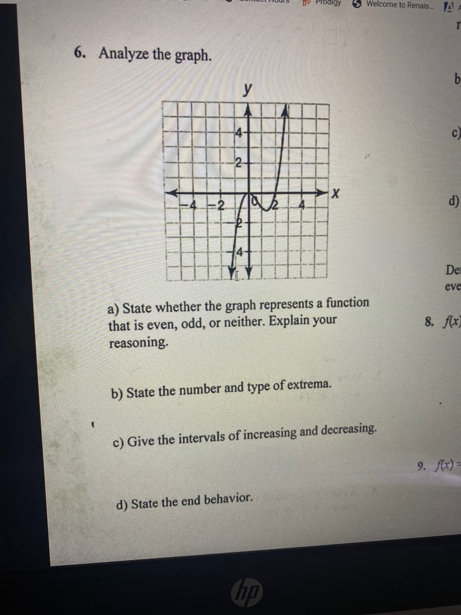 P Prodigy
Welcome to Renais.. A
6. Analyze the graph.
b.
y
4-
d)
Det
eve
a) State whether the graph represents a function
that is even, odd, or neither. Explain your
reasoning.
8. flx)
b) State the number and type of extrema.
c) Give the intervals of increasing and decreasing.
9. fx) =
d) State the end behavior.
hp
