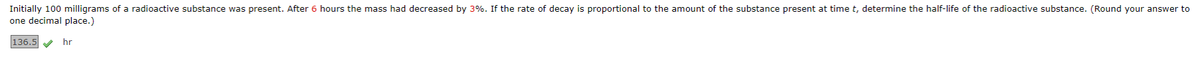 Initially 100 milligrams of a radioactive substance was present. After 6 hours the mass had decreased by 3%. If the rate of decay is proportional to the amount of the substance present at time t, determine the half-life of the radioactive substance. (Round your answer to
one decimal place.)
136.5✔ hr