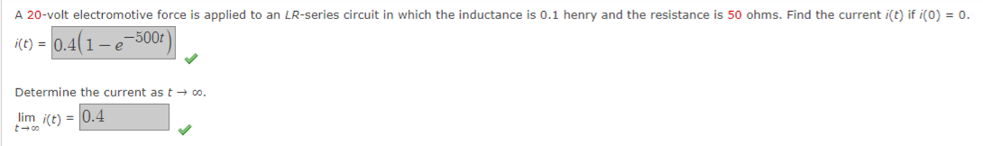 A 20-volt electromotive force is applied to an LR-series circuit in which the inductance is 0.1 henry and the resistance is 50 ohms. Find the current i(t) if i(0) = 0.
-500t
i(t) = 0.41-e
Determine the current as t → 00.
lim i(t) = 0.4
t-co