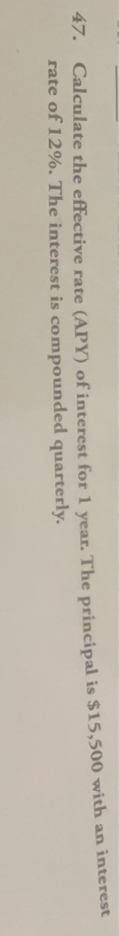 47. Calculate the effective rate (APY) of interest for 1 year. The principal is $15,500 with an interest
rate of 12%. The interest is compounded quarterly.