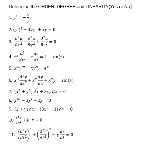 Determine the ORDER, DEGREE and LINEARITY(Yes or No)
1. y'
2. (y)? — Зуу' + ху %3D0
a?u a?u a2u
= 0
3.
+
ax? ' ay? ' az?
4. t2 d?
dt?
ds
-t= 1- sin(t)
dt
5. х4у" + ху" %3 е*
6. x3-
d²y
dy
+x?
dx?
+x?y = sin(x)
dx
7. (x2 + y2) dx + 2xy dx = 0
8. y" – 3y' + 2y = 0
9. (х + у) dx + (Зx? — 1) dy %3D 0
10.
dx
+ k?x = 0
3
d?r
11.
dt?
2
d2r
+
dr
+ y
= 0
dt?
dt
