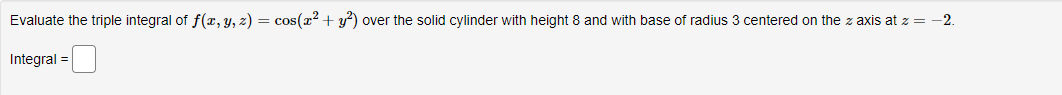 Evaluate the triple integral of f(x, y, z) = cos(x² + y²) over the solid cylinder with height 8 and with base of radius 3 centered on the z axis at z = -2.
Integral =