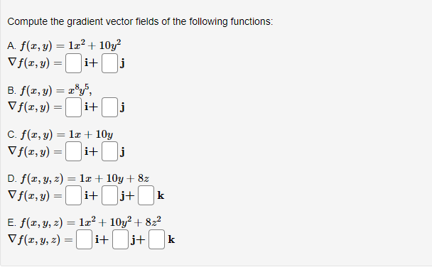 Compute the gradient vector fields of the following functions:
A. f(x, y) = 1x² + 10y²
Vf(x, y) =
i+
j
B. f(x, y) = x³y5,
Vf(x, y) = i+ j
C. f(x, y) = 1x + 10y
Vf(x, y) =i+| j
D. f(x, y, z) = 1x + 10y + 8z
Vf(x, y) =i+[ j+ k
E. f(x, y, z) = 1x² +10y² +82²
V f(x, y, z) =i+ j+k
Ji+j+[