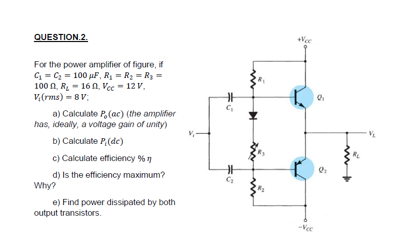 +Vcc
QUESTION.2.
For the power amplifier of figure, if
C = C2 = 100 µF, R1 = R2 = R3 =
100 N, R, = 16 N, Vcc = 12 V,
V:(rms) = 8 V;
a) Calculate P, (ac) (the amplifier
has, ideally, a voltage gain of unity)
VL
b) Calculate P;(dc)
R3
RL
c) Calculate efficiency % 7
Q2
d) Is the efficiency maximum?
C2
Why?
R2
e) Find power dissipated by both
output transistors.
-Vcc
ネこ
