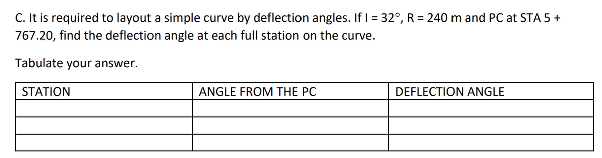 C. It is required to layout a simple curve by deflection angles. If I = 32°, R = 240 m and PC at STA 5 +
767.20, find the deflection angle at each full station on the curve.
Tabulate your answer.
STATION
ANGLE FROM THE PC
DEFLECTION ANGLE