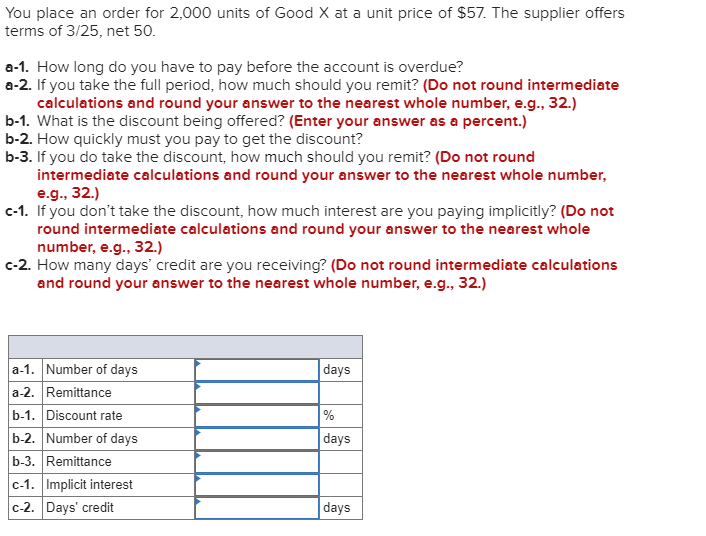 You place an order for 2,000 units of Good X at a unit price of $57. The supplier offers
terms of 3/25, net 50.
a-1. How long do you have to pay before the account is overdue?
a-2. If you take the full period, how much should you remit? (Do not round intermediate
calculations and round your answer to the nearest whole number, e.g., 32.)
b-1. What is the discount being offered? (Enter your answer as a percent.)
b-2. How quickly must you pay to get the discount?
b-3. If you do take the discount, how much should you remit? (Do not round
intermediate calculations and round your answer to the nearest whole number,
e.g., 32.)
c-1. If you don't take the discount, how much interest are you paying implicitly? (Do not
round intermediate calculations and round your answer to the nearest whole
number, e.g., 32.)
c-2. How many days' credit are you receiving? (Do not round intermediate calculations
and round your answer to the nearest whole number, e.g., 32.)
