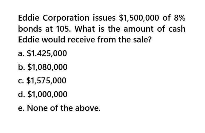 Eddie Corporation issues $1,500,000 of 8%
bonds at 105. What is the amount of cash
Eddie would receive from the sale?
a. $1.425,000
b. $1,080,000
c. $1,575,000
d. $1,000,000
e. None of the above.