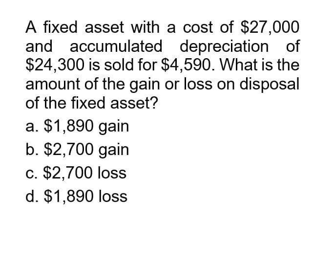 A fixed asset with a cost of $27,000
and accumulated depreciation of
$24,300 is sold for $4,590. What is the
amount of the gain or loss on disposal
of the fixed asset?
a. $1,890 gain
b. $2,700 gain
c. $2,700 loss
d. $1,890 loss