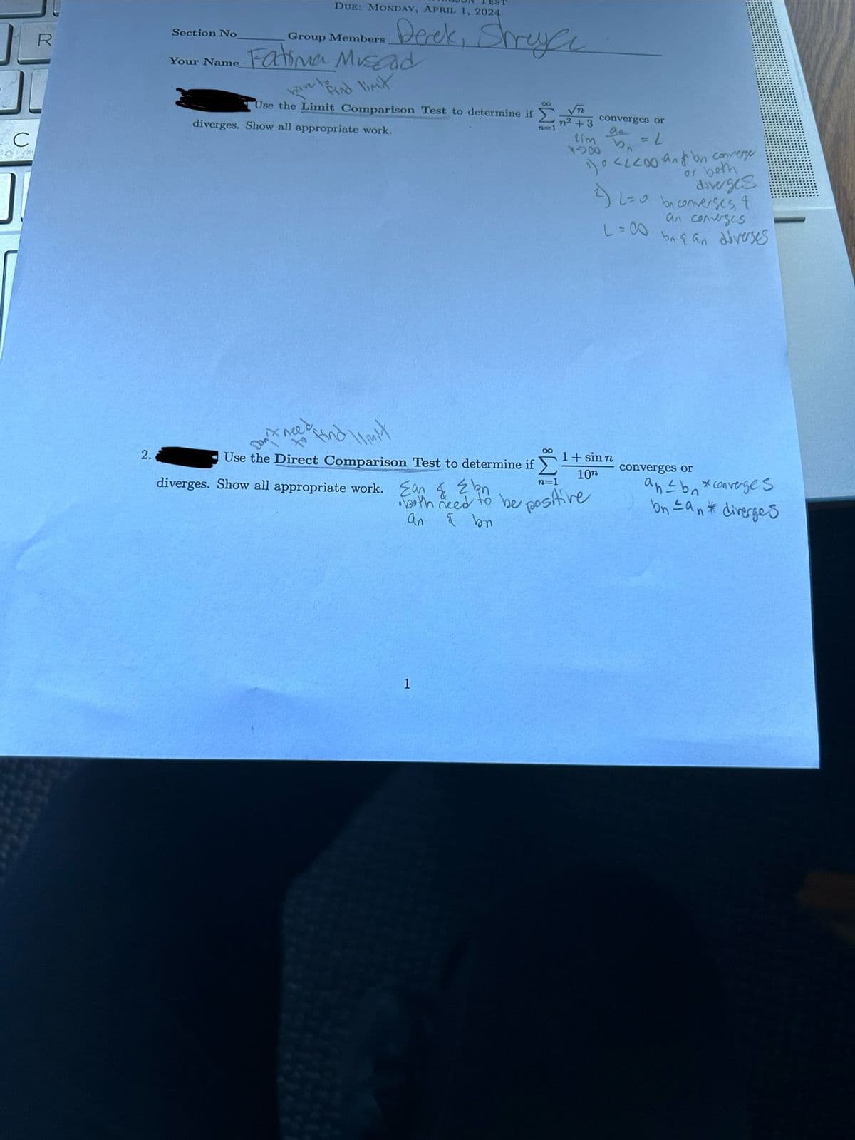 C
R
2.
ES
Section No
Your Name
DUE: MONDAY, APRIL 1, 2024
Group Members
Derek, Shreya
Fatima Musad
have to find limit
Use the Limit Comparison Test to determine if
diverges. Show all appropriate work.
n=1
√n
converges or
n2+3
aa
Lim = 2
850
0
<< ann converge
or both
diverges
2) L=0 be converses, &
an converges
L=00
bnan diverses
8
1 + sinn
converges or
10n
an≤ b *converges
Use the Direct Comparison Test to determine if Σ
diverges. Show all appropriate work. Ean & bn
n=1
• both need to be positive
an
1
bnan diverges
n*