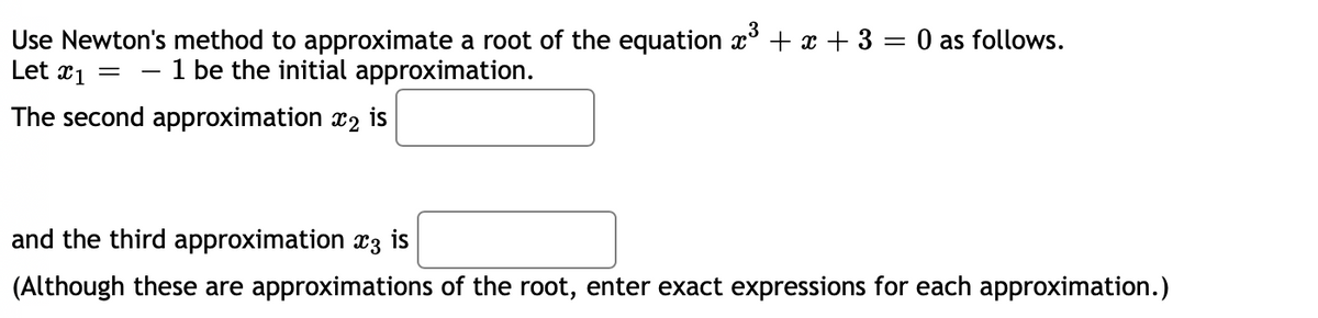 Use Newton's method to approximate a root of the equation x + x + 3 = 0 as follows.
Let x1 = - 1 be the initial approximation.
The second approximation x2 is
and the third approximation x3 is
(Although these are approximations of the root, enter exact expressions for each approximation.)
