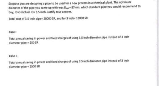 Suppose you are designing a pipe to be used for a new process in a chemical plant. The optimum
diameter of the pipe you came up with was Da 87mm. which standard pipe you would recommend to
buy, ID3 inch or ID 35 inch. Justify tour answer.
Total cost of 3.5 inch pipe» 20000 SA, and for 3 inch 15000 SR
Case
Total annual saving in power and fixed charges of using 3.5 inch diameter pipe instead of 3 inch
diameter pipe - 250 SR
Case
Total annual saving in power and fixed charges of using 3.5 inch diameter pipe instead of 3 inch
diameter pipe 2500 SR
