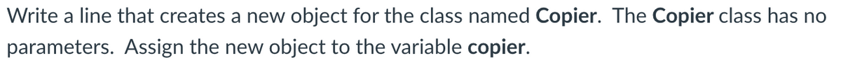 Write a line that creates a new object for the class named Copier. The Copier class has no
parameters. Assign the new object to the variable copier.