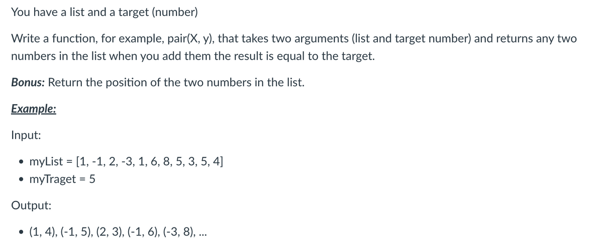 You have a list and a target (number)
Write a function, for example, pair(X, y), that takes two arguments (list and target number) and returns any two
numbers in the list when you add them the result is equal to the target.
Bonus: Return the position of the two numbers in the list.
Example:
Input:
• myList = [1, -1, 2, -3, 1, 6, 8, 5, 3, 5, 4]
myTraget = 5
Output:
● (1, 4), (-1, 5), (2, 3), (-1, 6), (-3, 8), ...