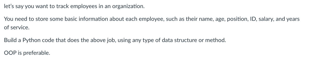 let's
say you want to track employees in an organization.
You need to store some basic information about each employee, such as their name, age, position, ID, salary, and years
of service.
Build a Python code that does the above job, using any type of data structure or method.
OOP is preferable.