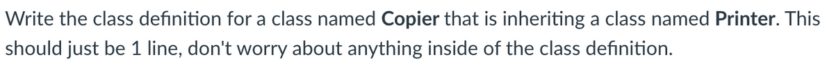 Write the class definition for a class named Copier that is inheriting a class named Printer. This
should just be 1 line, don't worry about anything inside of the class definition.